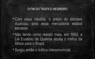 O FIM DO TRÁFICO NEGREIRO
 Com essa medida, o preço do escravo
duplicou, pois essa mercadoria estava
escassa.
 Não tendo como resistir mais, em 1850, a
Lei Eusébio de Queiros abolia o tráfico da
África para o Brasil.
 Surgiu então o tráfico interprovincial.
 
