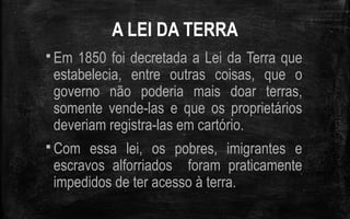 A LEI DA TERRA
 Em 1850 foi decretada a Lei da Terra que
estabelecia, entre outras coisas, que o
governo não poderia mais doar terras,
somente vende-las e que os proprietários
deveriam registra-las em cartório.
 Com essa lei, os pobres, imigrantes e
escravos alforriados foram praticamente
impedidos de ter acesso à terra.
 