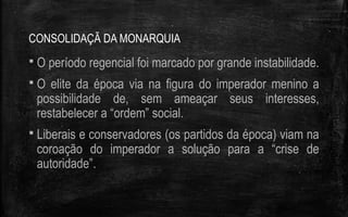 CONSOLIDAÇÃ DA MONARQUIA
 O período regencial foi marcado por grande instabilidade.
 O elite da época via na figura do imperador menino a
possibilidade de, sem ameaçar seus interesses,
restabelecer a “ordem” social.
 Liberais e conservadores (os partidos da época) viam na
coroação do imperador a solução para a “crise de
autoridade”.
 