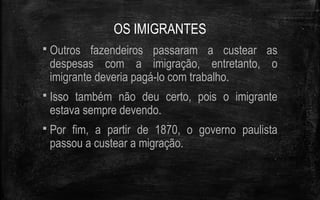 OS IMIGRANTES
 Outros fazendeiros passaram a custear as
despesas com a imigração, entretanto, o
imigrante deveria pagá-lo com trabalho.
 Isso também não deu certo, pois o imigrante
estava sempre devendo.
 Por fim, a partir de 1870, o governo paulista
passou a custear a migração.
 