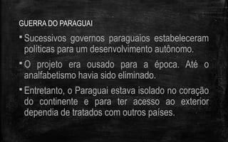 GUERRA DO PARAGUAI
 Sucessivos governos paraguaios estabeleceram
políticas para um desenvolvimento autônomo.
 O projeto era ousado para a época. Até o
analfabetismo havia sido eliminado.
 Entretanto, o Paraguai estava isolado no coração
do continente e para ter acesso ao exterior
dependia de tratados com outros países.
 