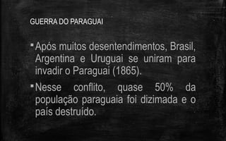 GUERRA DO PARAGUAI
Após muitos desentendimentos, Brasil,
Argentina e Uruguai se uniram para
invadir o Paraguai (1865).
Nesse conflito, quase 50% da
população paraguaia foi dizimada e o
país destruído.
 