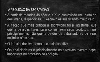 AABOLIÇÃO DA ESCRAVIDÃO
 A partir de meados do século XIX, a escravidão era, além de
desumana, dispendiosa. O escravo estava ficando muito caro.
 A nação que mais criticou a escravidão foi a Inglaterra, que
queria pessoas livres para consumirem seus produtos, mas
principalmente, não queria perder os trabalhadores de suas
colônias africanas.
 O trabalhador livre tornou-se mais lucrativo.
 Os abolicionistas e principalmente os escravos tiveram papel
importante no processo de abolição.
 