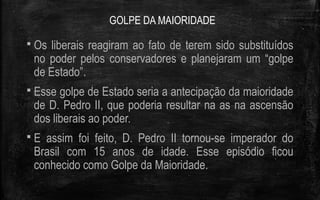 GOLPE DA MAIORIDADE
 Os liberais reagiram ao fato de terem sido substituídos
no poder pelos conservadores e planejaram um “golpe
de Estado”.
 Esse golpe de Estado seria a antecipação da maioridade
de D. Pedro II, que poderia resultar na as na ascensão
dos liberais ao poder.
 E assim foi feito, D. Pedro II tornou-se imperador do
Brasil com 15 anos de idade. Esse episódio ficou
conhecido como Golpe da Maioridade.
 