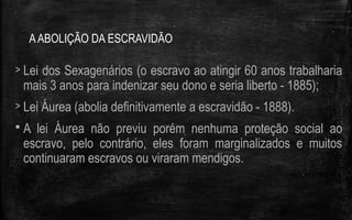 AABOLIÇÃO DA ESCRAVIDÃO
> Lei dos Sexagenários (o escravo ao atingir 60 anos trabalharia
mais 3 anos para indenizar seu dono e seria liberto - 1885);
> Lei Áurea (abolia definitivamente a escravidão - 1888).
 A lei Áurea não previu porém nenhuma proteção social ao
escravo, pelo contrário, eles foram marginalizados e muitos
continuaram escravos ou viraram mendigos.
 