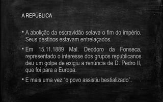 A REPÚBLICA
 A abolição da escravidão selava o fim do império.
Seus destinos estavam entrelaçados.
 Em 15.11.1889 Mal. Deodoro da Fonseca,
representado o interesse dos grupos republicanos
deu um golpe de exigiu a renúncia de D. Pedro II,
que foi para a Europa.
 E mais uma vez “o povo assistiu bestializado”.
 