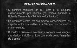 LIBERAIS E CONSERVADORES
 O primeiro ministério de D. Pedro II foi ocupado
essencialmente por liberais (os irmãos Andrada e
Holanda Cavalcante - “Ministério dos Irmãos”).
 Os deputados eram, em sua maioria, conservadores. As
disputas entre o ministério e a Câmara dos Deputados
eram violentas.
 D. Pedro II dissolve o ministério e convoca nova eleição,
que devido à violência ficou conhecida como “eleições
do Cacete”.
 