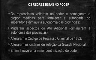 OS REGRESSISTAS NO PODER
 Os regressistas voltaram ao poder e começaram a
propor medidas para fortalecer a autoridade do
imperador e diminuir a autonomia das províncias:
> Mudaram aspectos do Ato Adicional (diminuíram a
autonomia das províncias).
> Alteraram o Código de Processo Criminal de 1832.
> Alteraram os critérios de seleção da Guarda Nacional.
 Enfim, houve uma maior centralização do poder.
 
