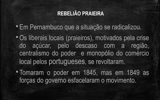 REBELIÃO PRAIEIRA
 Em Pernambuco que a situação se radicalizou.
 Os liberais locais (praieiros), motivados pela crise
do açúcar, pelo descaso com a região,
centralismo do poder e monopólio do comércio
local pelos portugueses, se revoltaram.
 Tomaram o poder em 1845, mas em 1849 as
forças do governo esfacelaram o movimento.
 