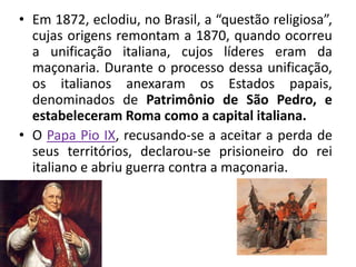 • Em 1872, eclodiu, no Brasil, a “questão religiosa”,
  cujas origens remontam a 1870, quando ocorreu
  a unificação italiana, cujos líderes eram da
  maçonaria. Durante o processo dessa unificação,
  os italianos anexaram os Estados papais,
  denominados de Patrimônio de São Pedro, e
  estabeleceram Roma como a capital italiana.
• O Papa Pio IX, recusando-se a aceitar a perda de
  seus territórios, declarou-se prisioneiro do rei
  italiano e abriu guerra contra a maçonaria.
 