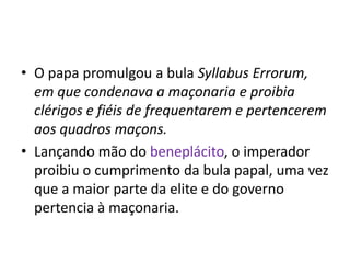 • O papa promulgou a bula Syllabus Errorum,
  em que condenava a maçonaria e proibia
  clérigos e fiéis de frequentarem e pertencerem
  aos quadros maçons.
• Lançando mão do beneplácito, o imperador
  proibiu o cumprimento da bula papal, uma vez
  que a maior parte da elite e do governo
  pertencia à maçonaria.
 