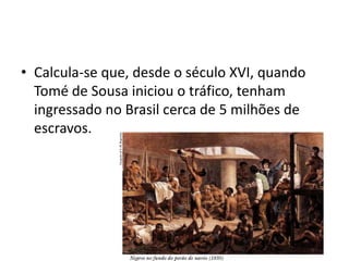 • Calcula-se que, desde o século XVI, quando
  Tomé de Sousa iniciou o tráfico, tenham
  ingressado no Brasil cerca de 5 milhões de
  escravos.
 
