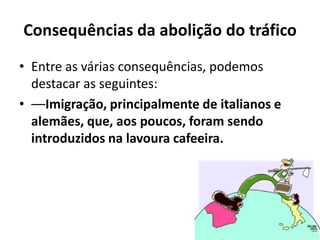Consequências da abolição do tráfico
• Entre as várias consequências, podemos
  destacar as seguintes:
• ––Imigração, principalmente de italianos e
  alemães, que, aos poucos, foram sendo
  introduzidos na lavoura cafeeira.
 