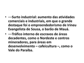 • ––Surto industrial: aumento das atividades
  comerciais e industriais, em que o grande
  destaque foi o empreendedorismo de Irineu
  Evangelista de Sousa, o barão de Mauá.
• ––Tráfico interno de escravos de áreas
  decadentes, como o Nordeste e centros
  mineradores, para áreas em
  desenvolvimento – cafeicultura –, como o
  Vale do Paraíba.
 