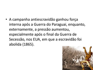 • A campanha antiescravidão ganhou força
  interna após a Guerra do Paraguai, enquanto,
  externamente, a pressão aumentou,
  especialmente após o final da Guerra de
  Secessão, nos EUA, em que a escravidão foi
  abolida (1865).
 
