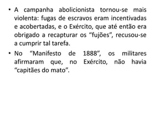 • A campanha abolicionista tornou-se mais
  violenta: fugas de escravos eram incentivadas
  e acobertadas, e o Exército, que até então era
  obrigado a recapturar os “fujões”, recusou-se
  a cumprir tal tarefa.
• No “Manifesto de 1888”, os militares
  afirmaram que, no Exército, não havia
  “capitães do mato”.
 