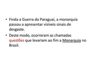 • Finda a Guerra do Paraguai, a monarquia
  passou a apresentar visíveis sinais de
  desgaste.
• Deste modo, ocorreram as chamadas
  questões que levariam ao fim a Monarquia no
  Brasil.
 