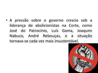 • A pressão sobre o governo crescia sob a
  liderança de abolicionistas na Corte, como
  José do Patrocínio, Luís Gama, Joaquim
  Nabuco, André Rebouças, e a situação
  tornava-se cada vez mais insustentável.
 