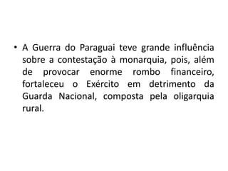 • A Guerra do Paraguai teve grande influência
  sobre a contestação à monarquia, pois, além
  de provocar enorme rombo financeiro,
  fortaleceu o Exército em detrimento da
  Guarda Nacional, composta pela oligarquia
  rural.
 
