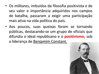 • Os militares, imbuídos da filosofia positivista e de
  seu valor e importância adquiridos nos campos
  de batalha, passaram a exigir uma participação
  mais ativa na vida política do país.
• Aos poucos, suas queixas foram se tornando
  públicas, destacando-se um grupo de oficiais que
  difundia o ideal republicano e o positivismo, sob
  a liderança de Benjamim Constant.
 