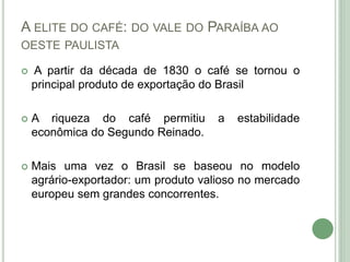 A ELITE DO CAFÉ: DO VALE DO PARAÍBA AO
OESTE PAULISTA
 A partir da década de 1830 o café se tornou o
principal produto de exportação do Brasil
 A riqueza do café permitiu a estabilidade
econômica do Segundo Reinado.
 Mais uma vez o Brasil se baseou no modelo
agrário-exportador: um produto valioso no mercado
europeu sem grandes concorrentes.
 