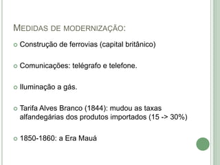 MEDIDAS DE MODERNIZAÇÃO:
 Construção de ferrovias (capital britânico)
 Comunicações: telégrafo e telefone.
 Iluminação a gás.
 Tarifa Alves Branco (1844): mudou as taxas
alfandegárias dos produtos importados (15 -> 30%)
 1850-1860: a Era Mauá
 