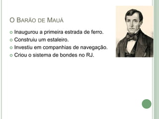 O BARÃO DE MAUÁ
 Inaugurou a primeira estrada de ferro.
 Construiu um estaleiro.
 Investiu em companhias de navegação.
 Criou o sistema de bondes no RJ.
 