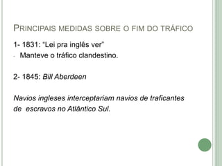 PRINCIPAIS MEDIDAS SOBRE O FIM DO TRÁFICO
1- 1831: “Lei pra inglês ver”
- Manteve o tráfico clandestino.
2- 1845: Bill Aberdeen
Navios ingleses interceptariam navios de traficantes
de escravos no Atlântico Sul.
 