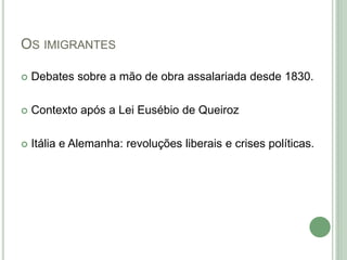 OS IMIGRANTES
 Debates sobre a mão de obra assalariada desde 1830.
 Contexto após a Lei Eusébio de Queiroz
 Itália e Alemanha: revoluções liberais e crises políticas.
 