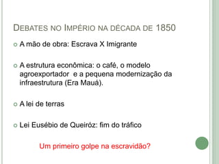 DEBATES NO IMPÉRIO NA DÉCADA DE 1850
 A mão de obra: Escrava X Imigrante
 A estrutura econômica: o café, o modelo
agroexportador e a pequena modernização da
infraestrutura (Era Mauá).
 A lei de terras
 Lei Eusébio de Queiróz: fim do tráfico
Um primeiro golpe na escravidão?
 