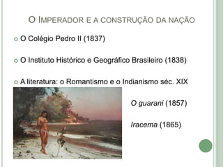 O IMPERADOR E A CONSTRUÇÃO DA NAÇÃO
 O Colégio Pedro II (1837)
 O Instituto Histórico e Geográfico Brasileiro (1838)
 A literatura: o Romantismo e o Indianismo séc. XIX
O guarani (1857)
Iracema (1865)
 
