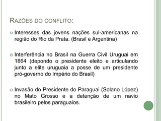 RAZÕES DO CONFLITO:
 Interesses das jovens nações sul-americanas na
região do Rio da Prata. (Brasil e Argentina)
 Interferência no Brasil na Guerra Civil Uruguai em
1864 (depondo o presidente eleito e articulando
junto a elite uruguaia a posse de um presidente
pró-governo do Império do Brasil)
 Invasão do Presidente do Paraguai (Solano López)
no Mato Grosso e a detenção de um navio
brasileiro pelos paraguaios.
 