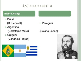 LADOS DO CONFLITO
 Brasil
(D. Pedro II)
 Argentina
(Bartolomé Mitre)
 Uruguai
(Venâncio Flores)
 Paraguai
(Solano López)
Tríplice Aliança
 