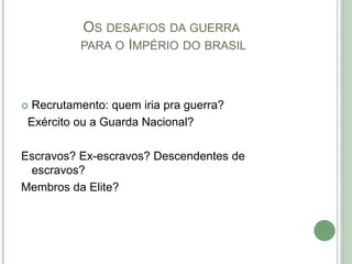 OS DESAFIOS DA GUERRA
PARA O IMPÉRIO DO BRASIL
 Recrutamento: quem iria pra guerra?
Exército ou a Guarda Nacional?
Escravos? Ex-escravos? Descendentes de
escravos?
Membros da Elite?
 