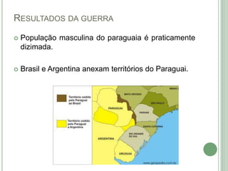 RESULTADOS DA GUERRA
 População masculina do paraguaia é praticamente
dizimada.
 Brasil e Argentina anexam territórios do Paraguai.
 
