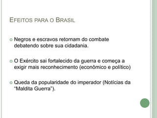 EFEITOS PARA O BRASIL
 Negros e escravos retornam do combate
debatendo sobre sua cidadania.
 O Exército sai fortalecido da guerra e começa a
exigir mais reconhecimento (econômico e político)
 Queda da popularidade do imperador (Notícias da
“Maldita Guerra”).
 