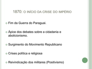 1870: O INÍCIO DA CRISE DO IMPÉRIO
 Fim da Guerra do Paraguai.
 Ápice dos debates sobre a cidadania e
abolicionismo.
 Surgimento do Movimento Republicano
 Crises política e religiosa
 Reivindicação dos militares (Positivismo)
 