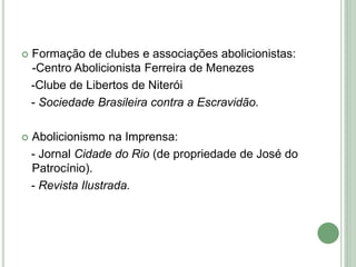  Formação de clubes e associações abolicionistas:
-Centro Abolicionista Ferreira de Menezes
-Clube de Libertos de Niterói
- Sociedade Brasileira contra a Escravidão.
 Abolicionismo na Imprensa:
- Jornal Cidade do Rio (de propriedade de José do
Patrocínio).
- Revista Ilustrada.
 