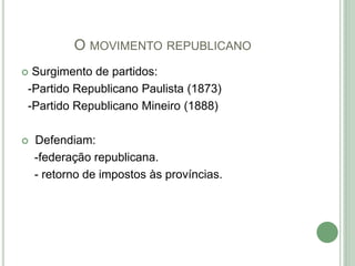 O MOVIMENTO REPUBLICANO
 Surgimento de partidos:
-Partido Republicano Paulista (1873)
-Partido Republicano Mineiro (1888)
 Defendiam:
-federação republicana.
- retorno de impostos às províncias.
 