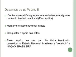 DESAFIOS DE D. PEDRO II
 Conter as rebeliões que ainda aconteciam em algumas
partes do território nacional (Farroupilha)
 Manter o território nacional intacto
 Conquistar o apoio das elites
 Fazer aquilo que seu pai não tinha terminado:
consolidar o Estado Nacional brasileiro e “construir” a
NAÇÃO BRASILEIRA.
 