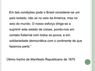 Em tais condições pode o Brasil considerar-se um
país isolado, não só no seio da América, mas no
seio do mundo. O nosso esforço dirige-se a
suprimir este estado de coisas, pondo-nos em
contato fraternal com todos os povos, e em
solidariedade democrática com o continente de que
fazemos parte.”
Último trecho de Manifesto Republicano de 1870
 
