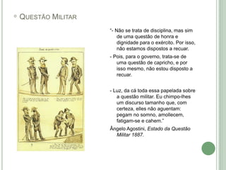 ◦ QUESTÃO MILITAR
“- Não se trata de disciplina, mas sim
de uma questão de honra e
dignidade para o exército. Por isso,
não estamos dispostos a recuar.
- Pois, para o governo, trata-se de
uma questão de capricho, e por
isso mesmo, não estou disposto a
recuar.
- Luz, da cá toda essa papelada sobre
a questão militar. Eu chimpo-lhes
um discurso tamanho que, com
certeza, elles não aguentam:
pegam no somno, amollecem,
fatigam-se e cahem.”
Ângelo Agostini, Estado da Questão
Militar 1887.
 