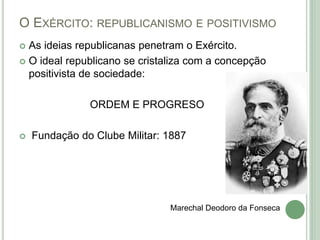 O EXÉRCITO: REPUBLICANISMO E POSITIVISMO
 As ideias republicanas penetram o Exército.
 O ideal republicano se cristaliza com a concepção
positivista de sociedade:
ORDEM E PROGRESO
 Fundação do Clube Militar: 1887
Marechal Deodoro da Fonseca
 