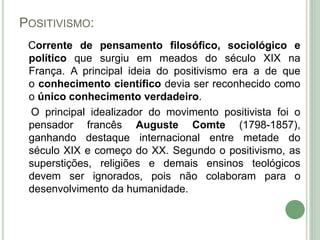 POSITIVISMO:
Corrente de pensamento filosófico, sociológico e
político que surgiu em meados do século XIX na
França. A principal ideia do positivismo era a de que
o conhecimento científico devia ser reconhecido como
o único conhecimento verdadeiro.
O principal idealizador do movimento positivista foi o
pensador francês Auguste Comte (1798-1857),
ganhando destaque internacional entre metade do
século XIX e começo do XX. Segundo o positivismo, as
superstições, religiões e demais ensinos teológicos
devem ser ignorados, pois não colaboram para o
desenvolvimento da humanidade.
 