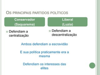 OS PRINCIPAIS PARTIDOS POLÍTICOS
 Defendiam a
centralização
 Defendiam a
descentralização
Conservador
(Saquarema)
Liberal
(Luzia)
Ambos defendiam a escravidão
E sua política praticamente era a
mesma
Defendiam os interesses das
elites
 