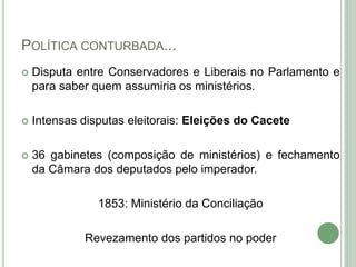 POLÍTICA CONTURBADA...
 Disputa entre Conservadores e Liberais no Parlamento e
para saber quem assumiria os ministérios.
 Intensas disputas eleitorais: Eleições do Cacete
 36 gabinetes (composição de ministérios) e fechamento
da Câmara dos deputados pelo imperador.
1853: Ministério da Conciliação
Revezamento dos partidos no poder
 