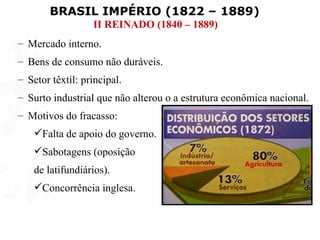 BRASIL IMPÉRIO (1822 – 1889)
                  II REINADO (1840 – 1889)
– Mercado interno.
– Bens de consumo não duráveis.
– Setor têxtil: principal.
– Surto industrial que não alterou o a estrutura econômica nacional.
– Motivos do fracasso:
    Falta de apoio do governo.
    Sabotagens (oposição
    de latifundiários).
    Concorrência inglesa.
 