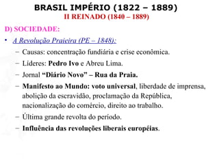 BRASIL IMPÉRIO (1822 – 1889)
                  II REINADO (1840 – 1889)
D) SOCIEDADE:
• A Revolução Praieira (PE – 1848):
   – Causas: concentração fundiária e crise econômica.
   – Líderes: Pedro Ivo e Abreu Lima.
   – Jornal “Diário Novo” – Rua da Praia.
   – Manifesto ao Mundo: voto universal, liberdade de imprensa,
     abolição da escravidão, proclamação da República,
     nacionalização do comércio, direito ao trabalho.
   – Última grande revolta do período.
   – Influência das revoluções liberais européias.
 