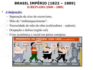 BRASIL IMPÉRIO (1822 – 1889)
                   II REINADO (1840 – 1889)
• A imigração:
   – Superação da crise do escravismo.
   – Mito do “embranquecimento”.
   – Necessidade de mão-de-obra (cafeicultura – sudeste).
   – Ocupação e defesa (região sul).
   – Crise econômica e social em países europeus.
 