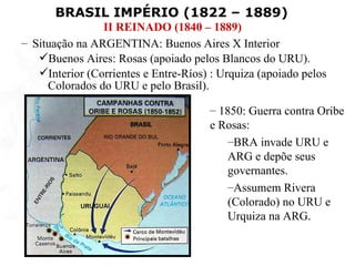 BRASIL IMPÉRIO (1822 – 1889)
                II REINADO (1840 – 1889)
– Situação na ARGENTINA: Buenos Aires X Interior
   Buenos Aires: Rosas (apoiado pelos Blancos do URU).
   Interior (Corrientes e Entre-Ríos) : Urquiza (apoiado pelos
     Colorados do URU e pelo Brasil).

                                      – 1850: Guerra contra Oribe
                                      e Rosas:
                                          –BRA invade URU e
                                          ARG e depõe seus
                                          governantes.
                                          –Assumem Rivera
                                          (Colorado) no URU e
                                          Urquiza na ARG.
 